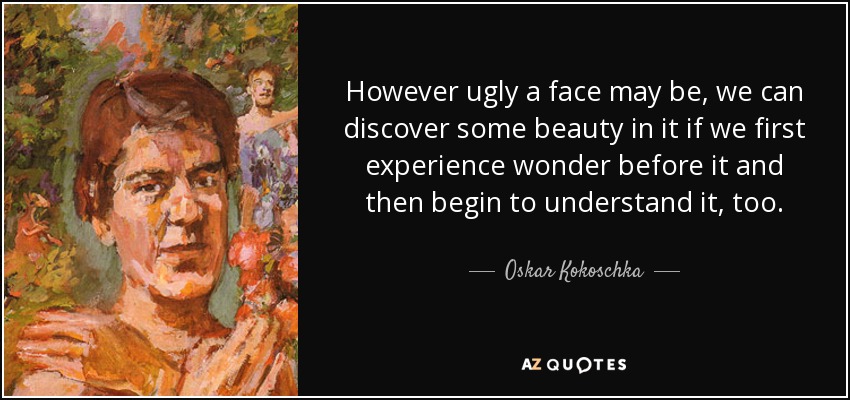 However ugly a face may be, we can discover some beauty in it if we first experience wonder before it and then begin to understand it, too. - Oskar Kokoschka