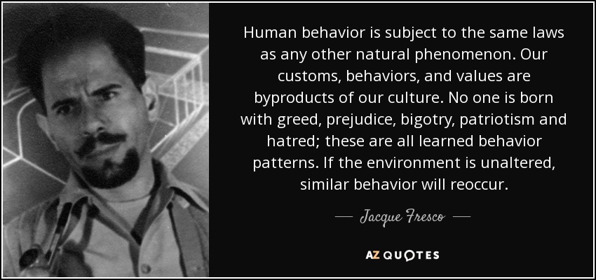 Human behavior is subject to the same laws as any other natural phenomenon. Our customs, behaviors, and values are byproducts of our culture. No one is born with greed, prejudice, bigotry, patriotism and hatred; these are all learned behavior patterns. If the environment is unaltered, similar behavior will reoccur. - Jacque Fresco