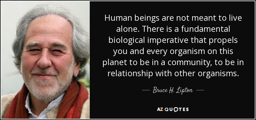 Human beings are not meant to live alone. There is a fundamental biological imperative that propels you and every organism on this planet to be in a community, to be in relationship with other organisms. - Bruce H. Lipton