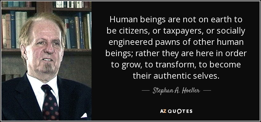 Human beings are not on earth to be citizens, or taxpayers, or socially engineered pawns of other human beings; rather they are here in order to grow, to transform, to become their authentic selves. - Stephan A. Hoeller