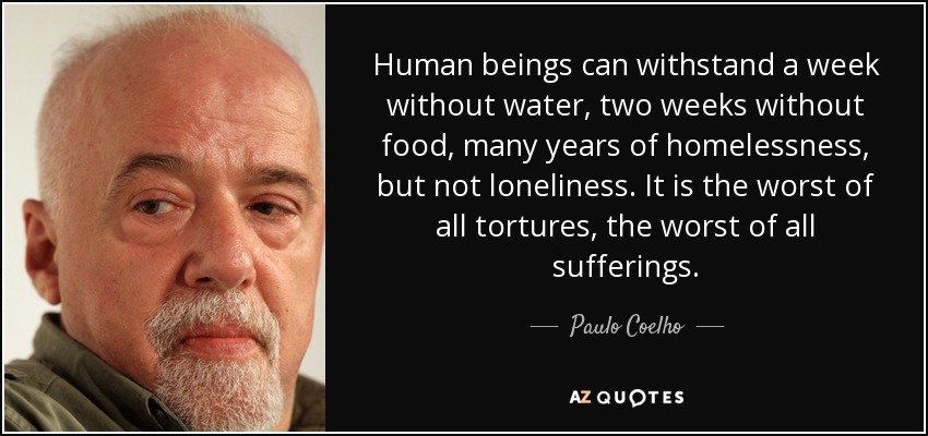 Human beings can withstand a week without water, two weeks without food, many years of homelessness, but not loneliness. It is the worst of all tortures, the worst of all sufferings. - Paulo Coelho