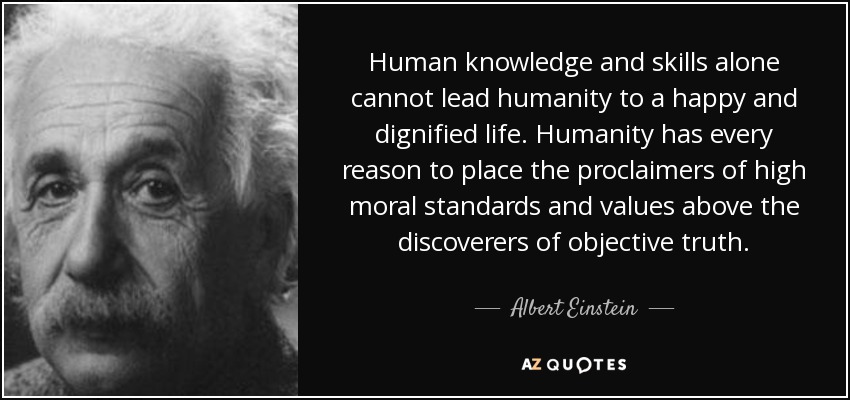 Human knowledge and skills alone cannot lead humanity to a happy and dignified life. Humanity has every reason to place the proclaimers of high moral standards and values above the discoverers of objective truth. - Albert Einstein