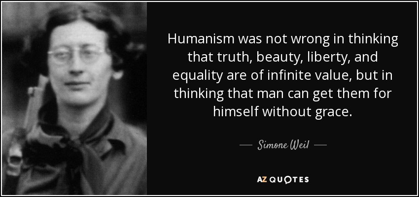 Humanism was not wrong in thinking that truth, beauty, liberty, and equality are of infinite value, but in thinking that man can get them for himself without grace. - Simone Weil