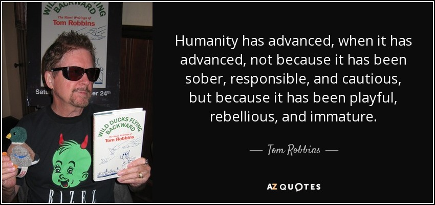 Humanity has advanced, when it has advanced, not because it has been sober, responsible, and cautious, but because it has been playful, rebellious, and immature. - Tom Robbins