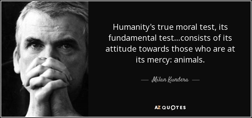 Humanity's true moral test, its fundamental test…consists of its attitude towards those who are at its mercy: animals. - Milan Kundera
