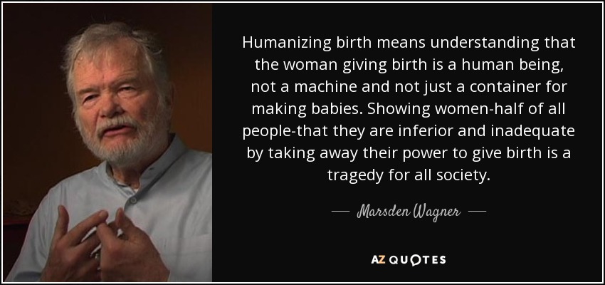 Humanizing birth means understanding that the woman giving birth is a human being, not a machine and not just a container for making babies. Showing women-half of all people-that they are inferior and inadequate by taking away their power to give birth is a tragedy for all society. - Marsden Wagner