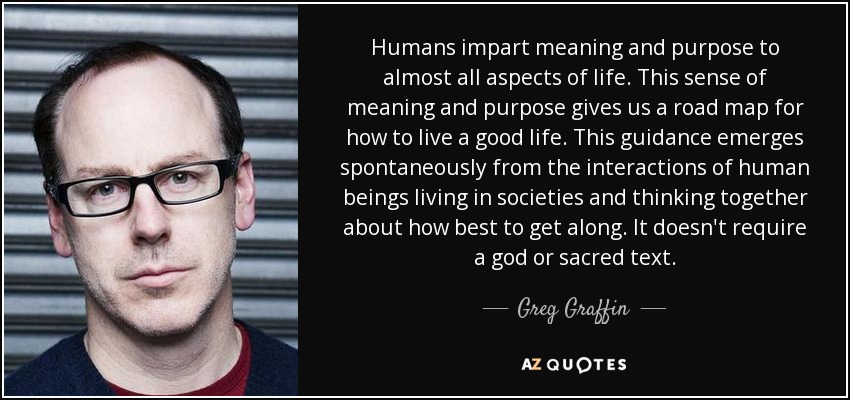 Humans impart meaning and purpose to almost all aspects of life. This sense of meaning and purpose gives us a road map for how to live a good life. This guidance emerges spontaneously from the interactions of human beings living in societies and thinking together about how best to get along. It doesn't require a god or sacred text. - Greg Graffin