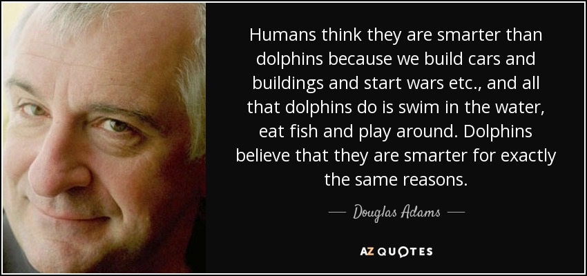 Humans think they are smarter than dolphins because we build cars and buildings and start wars etc., and all that dolphins do is swim in the water, eat fish and play around. Dolphins believe that they are smarter for exactly the same reasons. - Douglas Adams