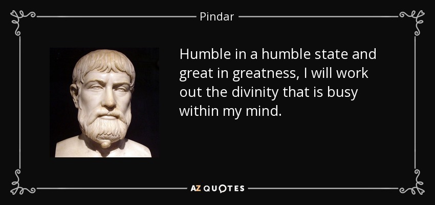 Humble in a humble state and great in greatness, I will work out the divinity that is busy within my mind. - Pindar