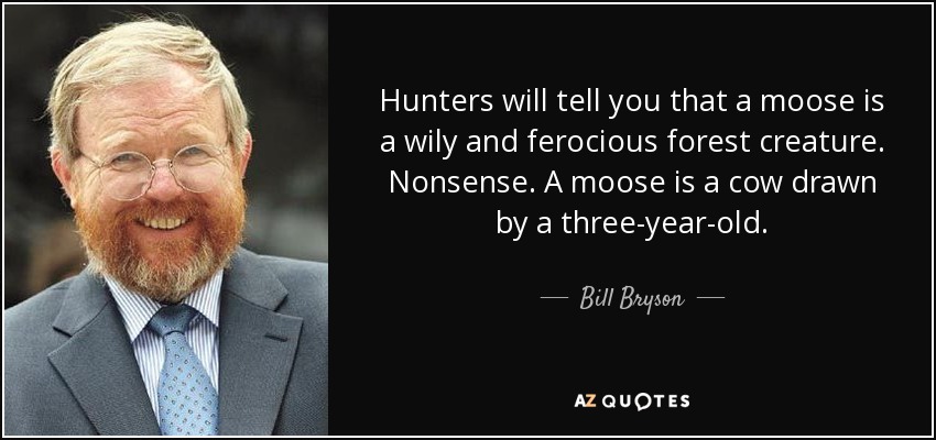 Hunters will tell you that a moose is a wily and ferocious forest creature. Nonsense. A moose is a cow drawn by a three-year-old. - Bill Bryson