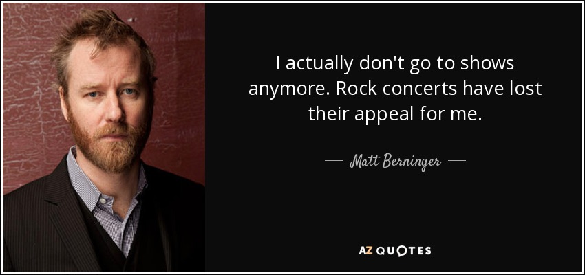 I actually don't go to shows anymore. Rock concerts have lost their appeal for me. - Matt Berninger