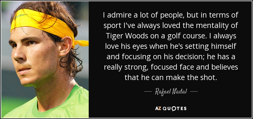 Admiro a mucha gente, pero en el deporte siempre me ha gustado la mentalidad de Tiger Woods en el campo de golf. Siempre me han gustado sus ojos cuando se prepara y se concentra en su decisión; tiene una cara muy fuerte y concentrada y cree que puede hacer el golpe. - Rafael Nadal
