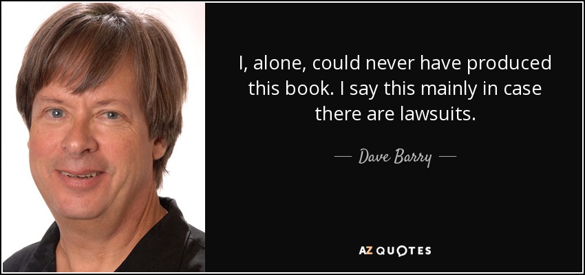 I, alone, could never have produced this book. I say this mainly in case there are lawsuits. - Dave Barry
