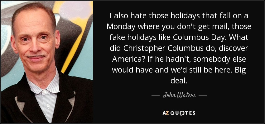 I also hate those holidays that fall on a Monday where you don't get mail, those fake holidays like Columbus Day. What did Christopher Columbus do, discover America? If he hadn't, somebody else would have and we'd still be here. Big deal. - John Waters