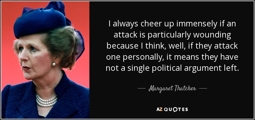 Siempre me alegro enormemente si un ataque es especialmente hiriente porque pienso que, bueno, si le atacan a uno personalmente, significa que no les queda ni un solo argumento político. - Margaret Thatcher