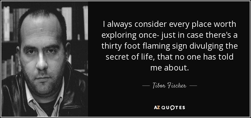 I always consider every place worth exploring once- just in case there's a thirty foot flaming sign divulging the secret of life, that no one has told me about. - Tibor Fischer