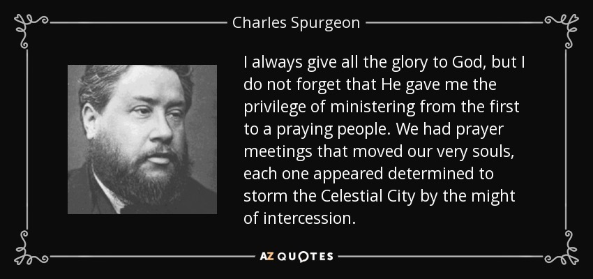I always give all the glory to God, but I do not forget that He gave me the privilege of ministering from the first to a praying people. We had prayer meetings that moved our very souls, each one appeared determined to storm the Celestial City by the might of intercession. - Charles Spurgeon