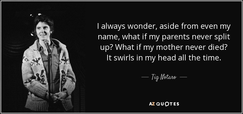 I always wonder, aside from even my name, what if my parents never split up? What if my mother never died? It swirls in my head all the time. - Tig Notaro