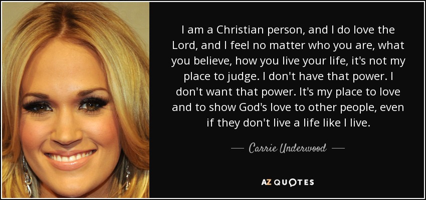 I am a Christian person, and I do love the Lord, and I feel no matter who you are, what you believe, how you live your life, it's not my place to judge. I don't have that power. I don't want that power. It's my place to love and to show God's love to other people, even if they don't live a life like I live. - Carrie Underwood