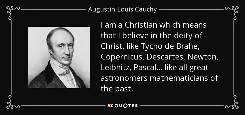 Soy cristiano, lo que significa que creo en la deidad de Cristo, como Tycho de Brahe, Copérnico, Descartes, Newton, Leibnitz, Pascal... como todos los grandes astrónomos matemáticos del pasado. - Augustin-Louis Cauchy