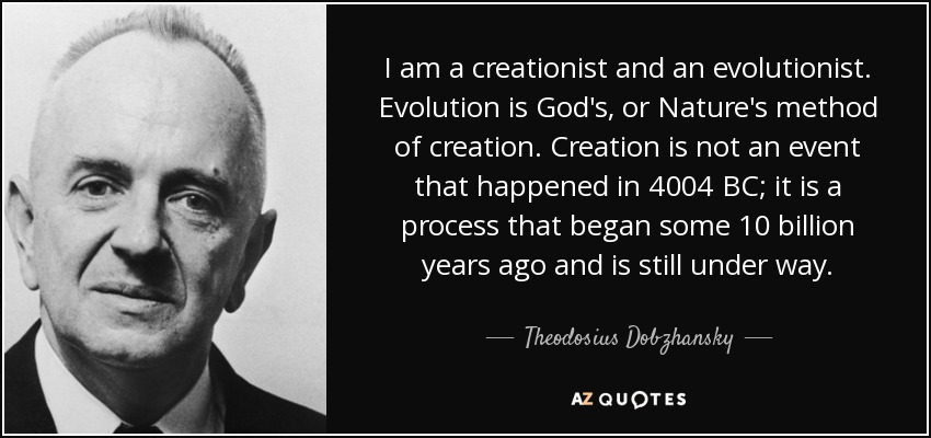 I am a creationist and an evolutionist. Evolution is God's, or Nature's method of creation. Creation is not an event that happened in 4004 BC; it is a process that began some 10 billion years ago and is still under way. - Theodosius Dobzhansky