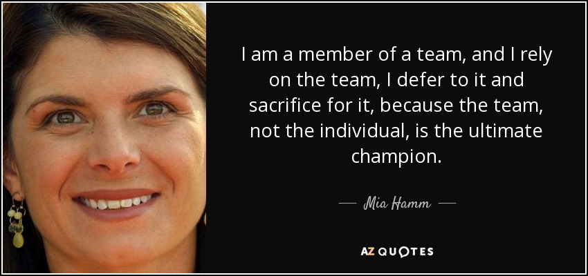 I am a member of a team, and I rely on the team, I defer to it and sacrifice for it, because the team, not the individual, is the ultimate champion. - Mia Hamm