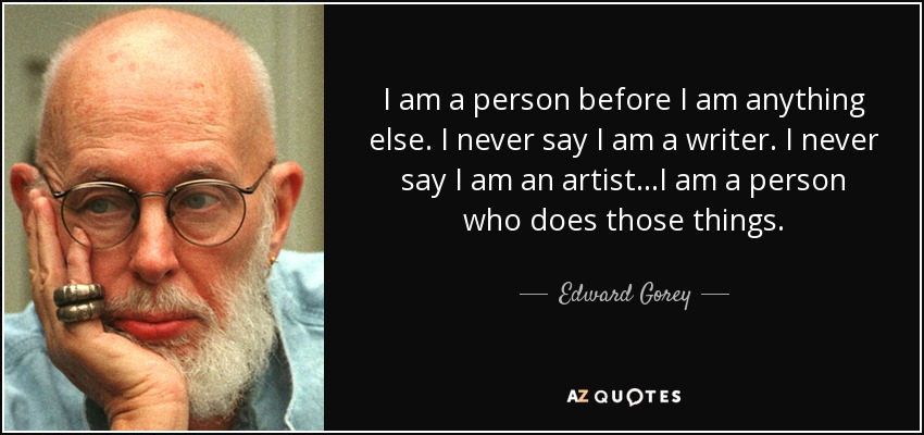 I am a person before I am anything else. I never say I am a writer. I never say I am an artist...I am a person who does those things. - Edward Gorey