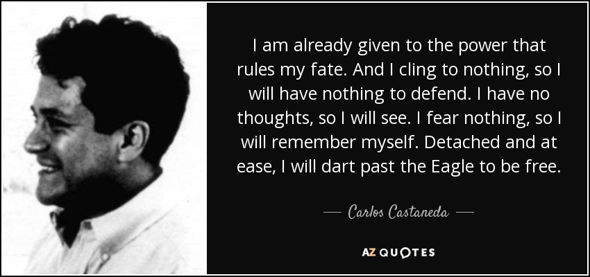 I am already given to the power that rules my fate. And I cling to nothing, so I will have nothing to defend. I have no thoughts, so I will see. I fear nothing, so I will remember myself. Detached and at ease, I will dart past the Eagle to be free. - Carlos Castaneda