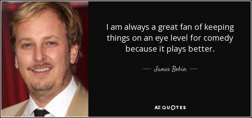I am always a great fan of keeping things on an eye level for comedy because it plays better. - James Bobin