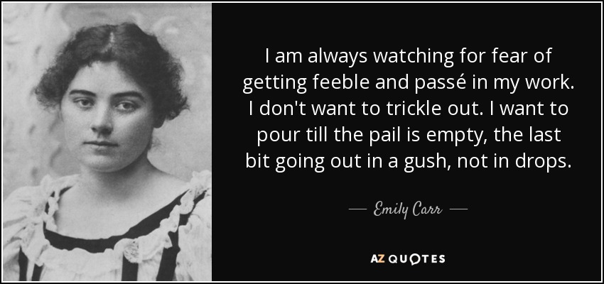 I am always watching for fear of getting feeble and passé in my work. I don't want to trickle out. I want to pour till the pail is empty, the last bit going out in a gush, not in drops. - Emily Carr