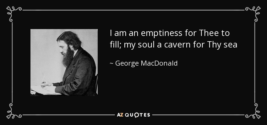 I am an emptiness for Thee to fill; my soul a cavern for Thy sea - George MacDonald