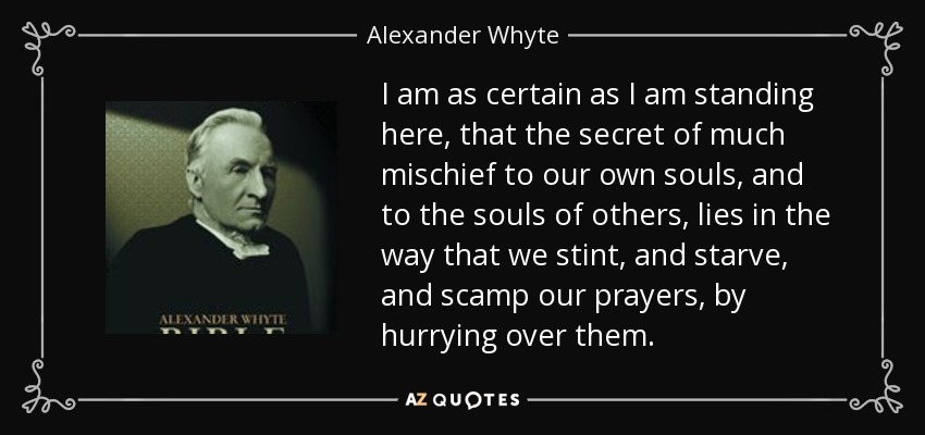 I am as certain as I am standing here, that the secret of much mischief to our own souls, and to the souls of others, lies in the way that we stint, and starve, and scamp our prayers, by hurrying over them. - Alexander Whyte