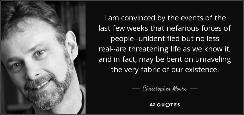 I am convinced by the events of the last few weeks that nefarious forces of people--unidentified but no less real--are threatening life as we know it, and in fact, may be bent on unraveling the very fabric of our existence. - Christopher Moore