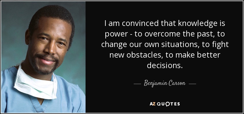 Estoy convencido de que el conocimiento es poder: para superar el pasado, para cambiar nuestras propias situaciones, para luchar contra nuevos obstáculos, para tomar mejores decisiones. - Benjamin Carson
