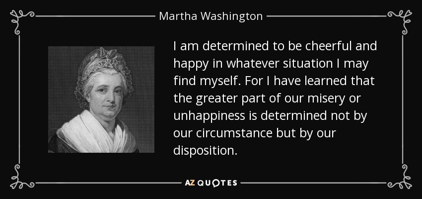 I am determined to be cheerful and happy in whatever situation I may find myself. For I have learned that the greater part of our misery or unhappiness is determined not by our circumstance but by our disposition. - Martha Washington