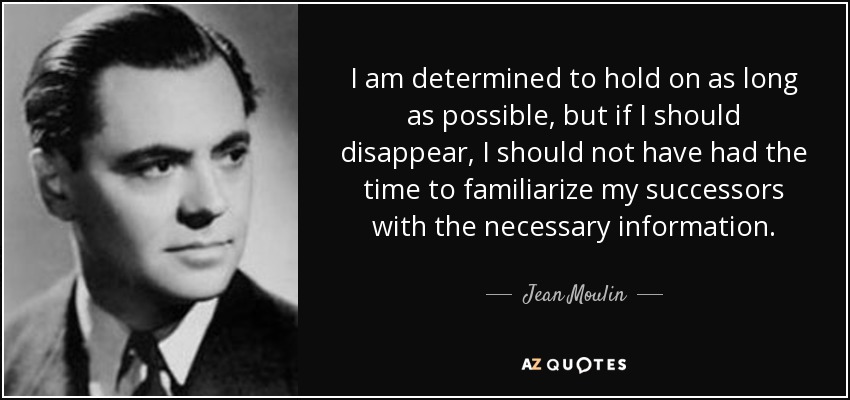 I am determined to hold on as long as possible, but if I should disappear, I should not have had the time to familiarize my successors with the necessary information. - Jean Moulin
