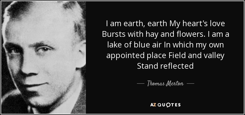I am earth, earth My heart's love Bursts with hay and flowers. I am a lake of blue air In which my own appointed place Field and valley Stand reflected - Thomas Merton