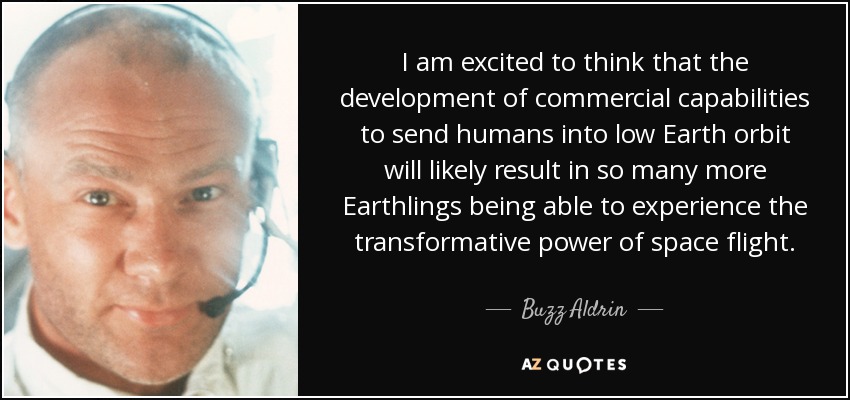 I am excited to think that the development of commercial capabilities to send humans into low Earth orbit will likely result in so many more Earthlings being able to experience the transformative power of space flight. - Buzz Aldrin