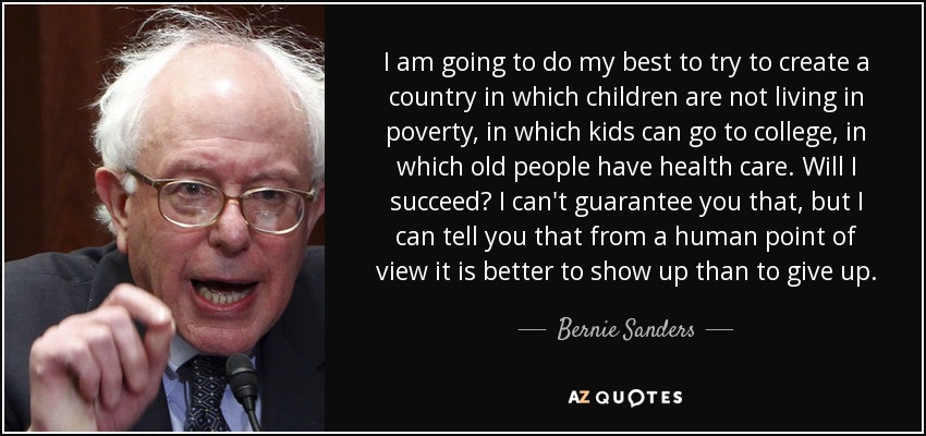 Voy a hacer todo lo posible para intentar crear un país en el que los niños no vivan en la pobreza, en el que los niños puedan ir a la universidad, en el que los ancianos tengan asistencia sanitaria. ¿Lo conseguiré? No puedo garantizártelo, pero puedo decirte que, desde un punto de vista humano, es mejor presentarse que rendirse. - Bernie Sanders
