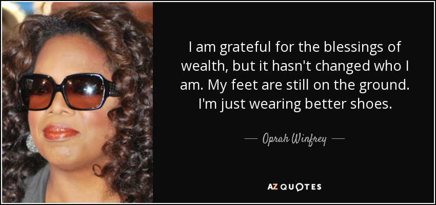 I am grateful for the blessings of wealth, but it hasn't changed who I am. My feet are still on the ground. I'm just wearing better shoes. - Oprah Winfrey