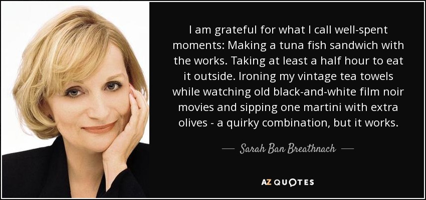 I am grateful for what I call well-spent moments: Making a tuna fish sandwich with the works. Taking at least a half hour to eat it outside. Ironing my vintage tea towels while watching old black-and-white film noir movies and sipping one martini with extra olives - a quirky combination, but it works. - Sarah Ban Breathnach