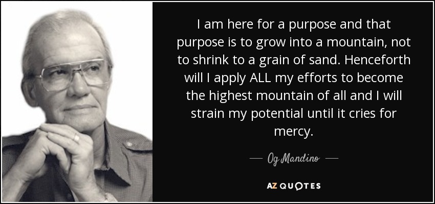 I am here for a purpose and that purpose is to grow into a mountain, not to shrink to a grain of sand. Henceforth will I apply ALL my efforts to become the highest mountain of all and I will strain my potential until it cries for mercy. - Og Mandino