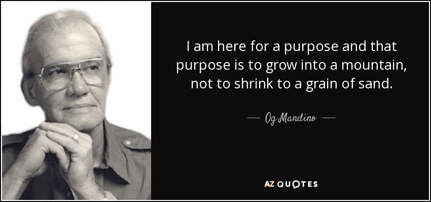 I am here for a purpose and that purpose is to grow into a mountain, not to shrink to a grain of sand. - Og Mandino