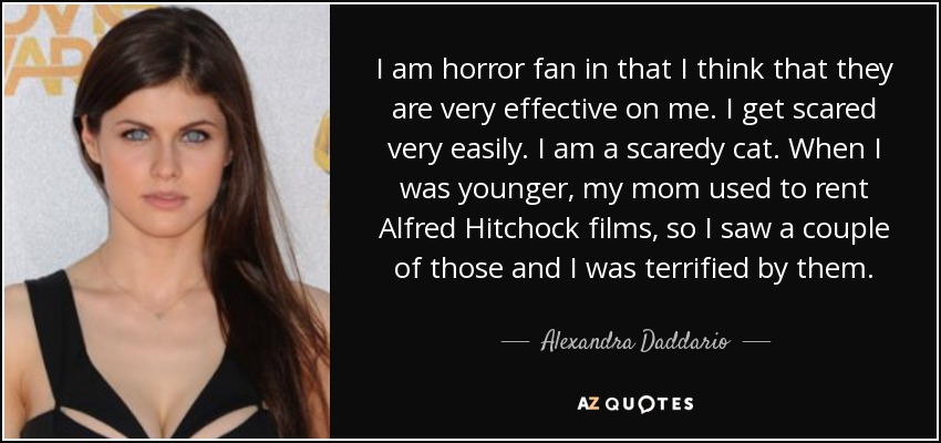 I am horror fan in that I think that they are very effective on me. I get scared very easily. I am a scaredy cat. When I was younger, my mom used to rent Alfred Hitchock films, so I saw a couple of those and I was terrified by them. - Alexandra Daddario