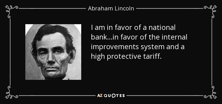 I am in favor of a national bank...in favor of the internal improvements system and a high protective tariff. - Abraham Lincoln