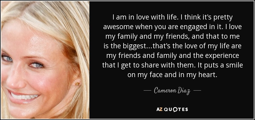 I am in love with life. I think it's pretty awesome when you are engaged in it. I love my family and my friends, and that to me is the biggest...that's the love of my life are my friends and family and the experience that I get to share with them. It puts a smile on my face and in my heart. - Cameron Diaz