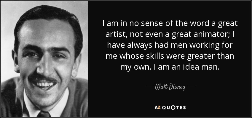 I am in no sense of the word a great artist, not even a great animator; I have always had men working for me whose skills were greater than my own. I am an idea man. - Walt Disney