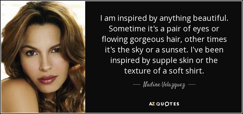 I am inspired by anything beautiful. Sometime it's a pair of eyes or flowing gorgeous hair, other times it's the sky or a sunset. I've been inspired by supple skin or the texture of a soft shirt. - Nadine Velazquez