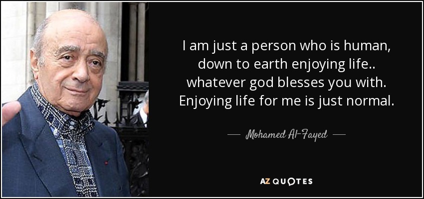 I am just a person who is human, down to earth enjoying life.. whatever god blesses you with. Enjoying life for me is just normal. - Mohamed Al-Fayed
