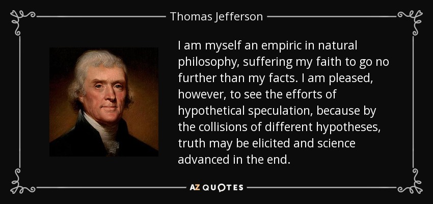 I am myself an empiric in natural philosophy, suffering my faith to go no further than my facts. I am pleased, however, to see the efforts of hypothetical speculation, because by the collisions of different hypotheses, truth may be elicited and science advanced in the end. - Thomas Jefferson
